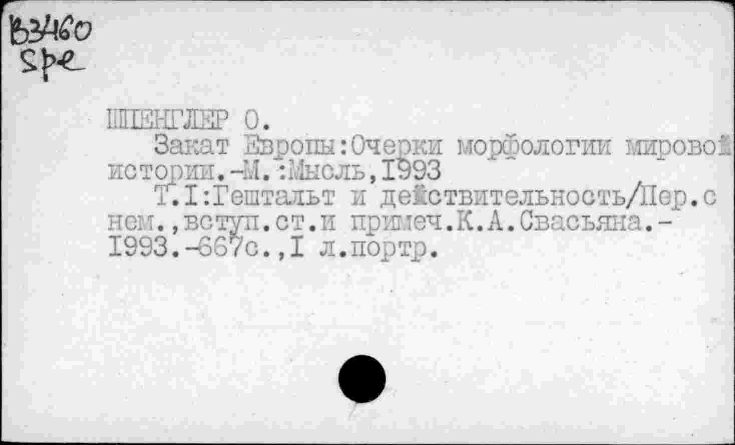 ﻿
ШЕНГЛЕР 0.
Закат Европы:Очерки морфологии мирово! истории.-М.:Мысль,1093
Т.1:Гештальт и действительность/Пер.с нем.,вс туп.ст.и примеч. К. А.Свасьяна.-1993.-667с.,1 л.портр.